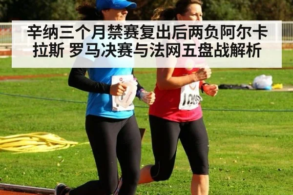 辛纳三个月禁赛复出后两负阿尔卡拉斯 罗马决赛与法网五盘战解析